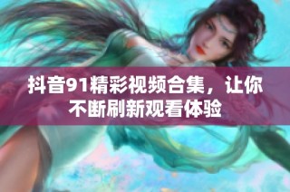 抖音91精彩视频合集，让你不断刷新观看体验