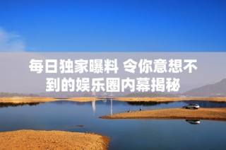 每日独家曝料 令你意想不到的娱乐圈内幕揭秘