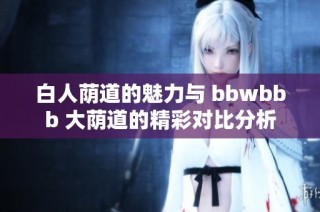 白人荫道的魅力与 bbwbbb 大荫道的精彩对比分析