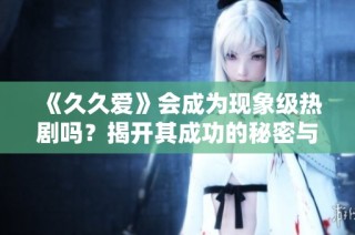 《久久爱》会成为现象级热剧吗？揭开其成功的秘密与挑战