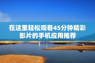 在这里轻松观看45分钟精彩影片的手机应用推荐