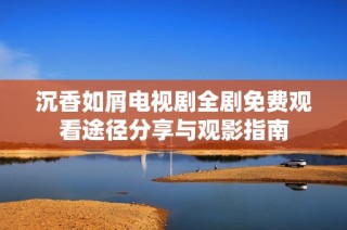 沉香如屑电视剧全剧免费观看途径分享与观影指南