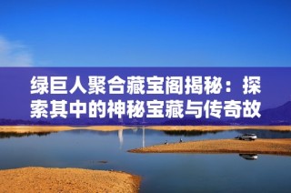 绿巨人聚合藏宝阁揭秘：探索其中的神秘宝藏与传奇故事
