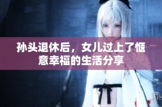 孙头退休后，女儿过上了惬意幸福的生活分享