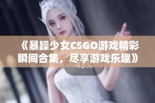 《暴躁少女CSGO游戏精彩瞬间合集，尽享游戏乐趣》