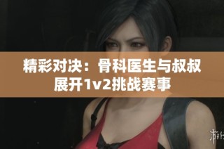 精彩对决：骨科医生与叔叔展开1v2挑战赛事