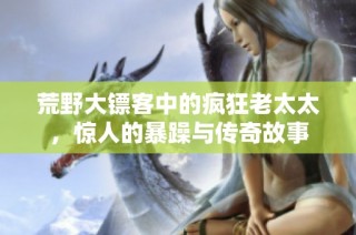 荒野大镖客中的疯狂老太太，惊人的暴躁与传奇故事