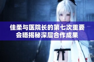 佳柔与医院长的第七次重要会晤揭秘深层合作成果