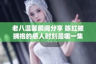 老八温馨瞬间分享 陈红被拥抱的感人时刻是哪一集