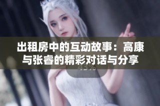 出租房中的互动故事：高康与张睿的精彩对话与分享