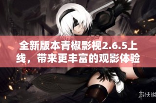 全新版本青椒影视2.6.5上线，带来更丰富的观影体验