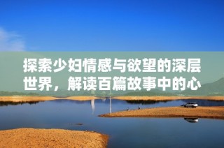探索少妇情感与欲望的深层世界，解读百篇故事中的心灵追寻