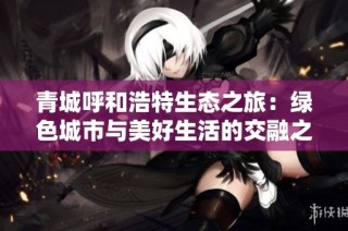 青城呼和浩特生态之旅：绿色城市与美好生活的交融之道