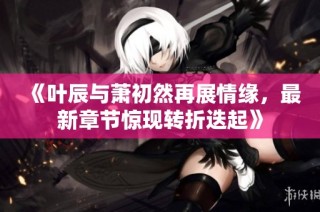 《叶辰与萧初然再展情缘，最新章节惊现转折迭起》