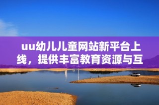  uu幼儿儿童网站新平台上线，提供丰富教育资源与互动活动