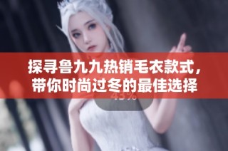 探寻鲁九九热销毛衣款式，带你时尚过冬的最佳选择