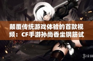 颠覆传统游戏体验的首款视频：CF手游孙尚香坐钢筋试玩揭秘