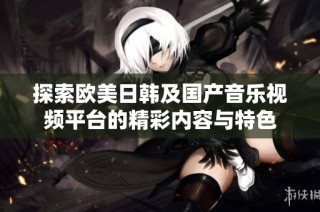 探索欧美日韩及国产音乐视频平台的精彩内容与特色