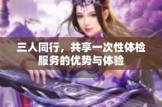 三人同行，共享一次性体检服务的优势与体验