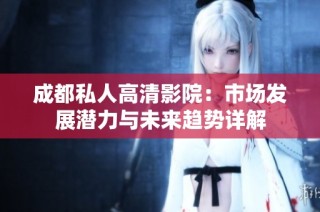 成都私人高清影院：市场发展潜力与未来趋势详解