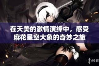 在天美的激情演绎中，感受麻花星空大象的奇妙之旅