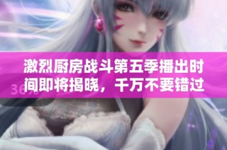 激烈厨房战斗第五季播出时间即将揭晓，千万不要错过！