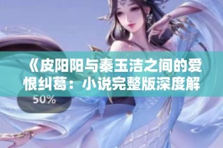 《皮阳阳与秦玉洁之间的爱恨纠葛：小说完整版深度解析》
