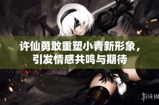 许仙勇敢重塑小青新形象，引发情感共鸣与期待