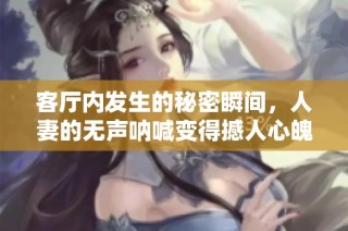 客厅内发生的秘密瞬间，人妻的无声呐喊变得撼人心魄