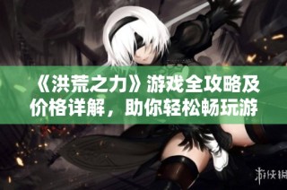 《洪荒之力》游戏全攻略及价格详解，助你轻松畅玩游戏