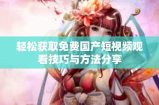 轻松获取免费国产短视频观看技巧与方法分享