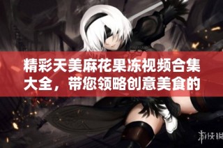精彩天美麻花果冻视频合集大全，带您领略创意美食的魅力