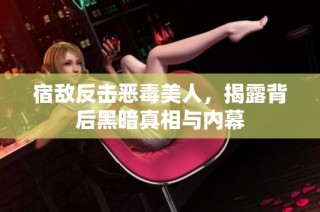 宿敌反击恶毒美人，揭露背后黑暗真相与内幕