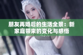朋友再婚后的生活全景：新家庭带来的变化与感悟