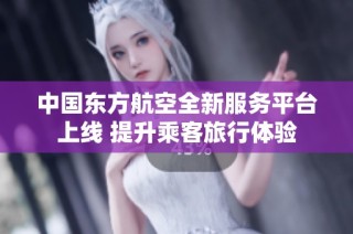 中国东方航空全新服务平台上线 提升乘客旅行体验
