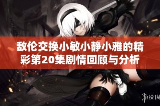 敌伦交换小敏小静小雅的精彩第20集剧情回顾与分析