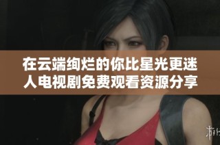 在云端绚烂的你比星光更迷人电视剧免费观看资源分享