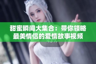 甜蜜瞬间大集合：带你领略最美情侣的爱情故事视频