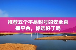 推荐五个不易封号的安全直播平台，你选好了吗