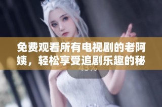 免费观看所有电视剧的老阿姨，轻松享受追剧乐趣的秘诀分享