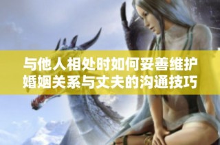 与他人相处时如何妥善维护婚姻关系与丈夫的沟通技巧