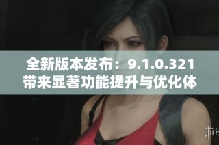 全新版本发布：9.1.0.321带来显著功能提升与优化体验