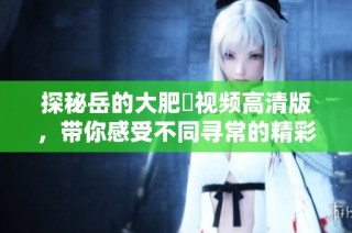 探秘岳的大肥坹视频高清版，带你感受不同寻常的精彩瞬间