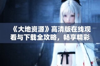 《大地资源》高清版在线观看与下载全攻略，畅享精彩内容
