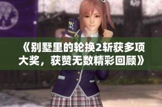 《别墅里的轮换2斩获多项大奖，获赞无数精彩回顾》