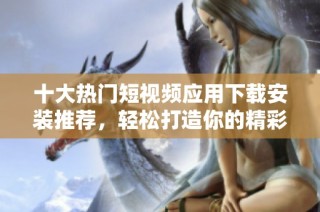 十大热门短视频应用下载安装推荐，轻松打造你的精彩时刻