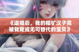 《退婚后，我的粗犷汉子竟被我宠成无可替代的宝贝》