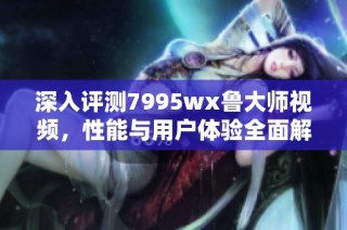 深入评测7995wx鲁大师视频，性能与用户体验全面解析