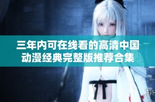 三年内可在线看的高清中国动漫经典完整版推荐合集