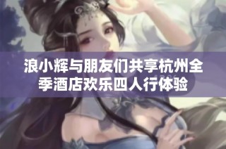 浪小辉与朋友们共享杭州全季酒店欢乐四人行体验